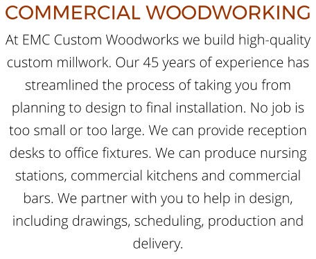 COMMERCIAL WOODWORKING At EMC Custom Woodworks we build high-quality custom millwork. Our 45 years of experience has streamlined the process of taking you from planning to design to final installation. No job is too small or too large. We can provide reception desks to office fixtures. We can produce nursing stations, commercial kitchens and commercial bars. We partner with you to help in design, including drawings, scheduling, production and delivery.