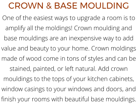 CROWN & BASE MOULDING One of the easiest ways to upgrade a room is to amplify all the moldings! Crown moulding and base mouldings are an inexpensive way to add value and beauty to your home. Crown moldings made of wood come in tons of styles and can be stained, painted, or left natural. Add crown mouldings to the tops of your kitchen cabinets, window casings to your windows and doors, and finish your rooms with beautiful base mouldings.