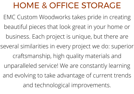 HOME & OFFICE STORAGE EMC Custom Woodworks takes pride in creating beautiful pieces that look great in your home or business. Each project is unique, but there are several similarities in every project we do: superior craftsmanship, high quality materials and unparalleled service! We are constantly learning and evolving to take advantage of current trends and technological improvements.