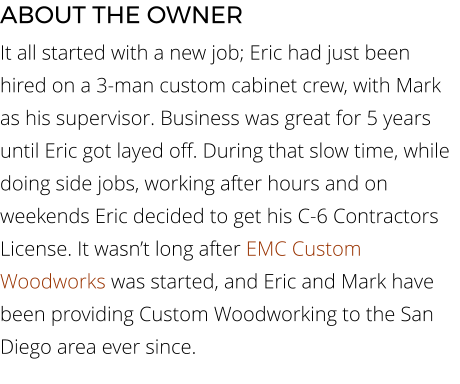 ABOUT THE OWNER It all started with a new job; Eric had just been hired on a 3-man custom cabinet crew, with Mark as his supervisor. Business was great for 5 years until Eric got layed off. During that slow time, while doing side jobs, working after hours and on weekends Eric decided to get his C-6 Contractors License. It wasn’t long after EMC Custom Woodworks was started, and Eric and Mark have been providing Custom Woodworking to the San Diego area ever since.