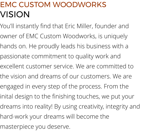 EMC CUSTOM WOODWORKS VISION You'll instantly find that Eric Miller, founder and owner of EMC Custom Woodworks, is uniquely hands on. He proudly leads his business with a passionate commitment to quality work and excellent customer service. We are committed to the vision and dreams of our customers. We are engaged in every step of the process. From the inital design to the finishing touches, we put your dreams into reality! By using creativity, integrity and hard-work your dreams will become the masterpiece you deserve.