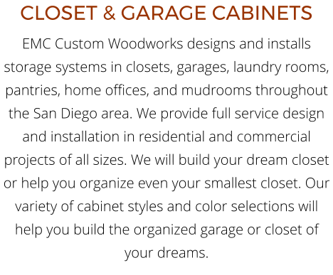 CLOSET & GARAGE CABINETS EMC Custom Woodworks designs and installs storage systems in closets, garages, laundry rooms, pantries, home offices, and mudrooms throughout the San Diego area. We provide full service design and installation in residential and commercial projects of all sizes. We will build your dream closet or help you organize even your smallest closet. Our variety of cabinet styles and color selections will help you build the organized garage or closet of your dreams.