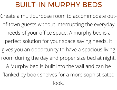 BUILT-IN MURPHY BEDS Create a multipurpose room to accommodate out-of-town guests without interrupting the everyday needs of your office space. A murphy bed is a perfect solution for your space saving needs. It gives you an opportunity to have a spacious living room during the day and proper size bed at night. A Murphy bed is built into the wall and can be flanked by book shelves for a more sophisticated look.