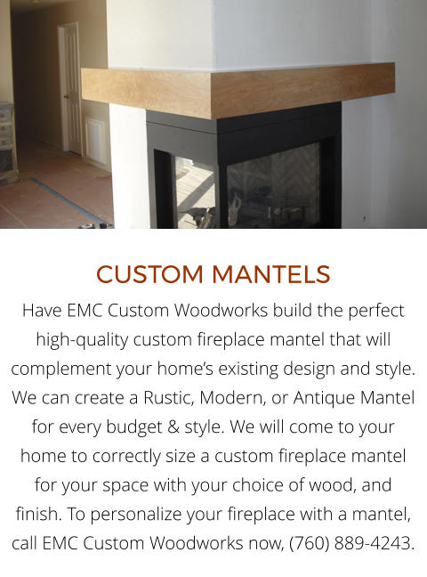 CUSTOM MANTELS Have EMC Custom Woodworks build the perfect high-quality custom fireplace mantel that will complement your home’s existing design and style. We can create a Rustic, Modern, or Antique Mantel for every budget & style. We will come to your home to correctly size a custom fireplace mantel for your space with your choice of wood, and finish. To personalize your fireplace with a mantel, call EMC Custom Woodworks now, (760) 889-4243.