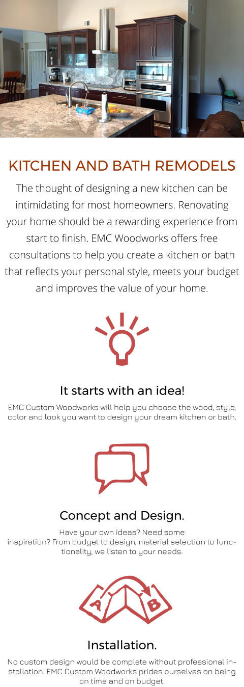 It starts with an idea! EMC Custom Woodworks will help you choose the wood, style, color and look you want to design your dream kitchen or bath. Installation. No custom design would be complete without professional installation. EMC Custom Woodworks prides ourselves on being on time and on budget. Concept and Design. Have your own ideas? Need some inspiration? From budget to design, material selection to functionality, we listen to your needs. KITCHEN AND BATH REMODELS The thought of designing a new kitchen can be intimidating for most homeowners. Renovating your home should be a rewarding experience from start to finish. EMC Woodworks offers free consultations to help you create a kitchen or bath that reflects your personal style, meets your budget and improves the value of your home.