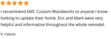 I recommend EMC Custom Woodworks to anyone I know looking to update their home. Eric and Mark were very helpful and informative throughout the whole remodel. R. Celeste