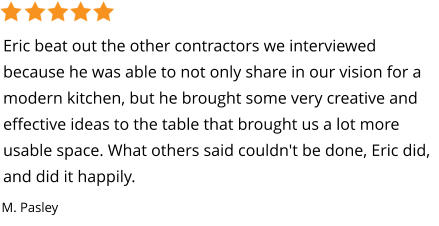 Eric beat out the other contractors we interviewed because he was able to not only share in our vision for a modern kitchen, but he brought some very creative and effective ideas to the table that brought us a lot more usable space. What others said couldn't be done, Eric did, and did it happily. M. Pasley