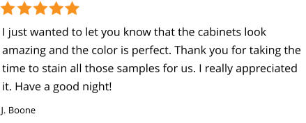 I just wanted to let you know that the cabinets look amazing and the color is perfect. Thank you for taking the time to stain all those samples for us. I really appreciated it. Have a good night! J. Boone