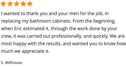 I wanted to thank you and your men for the job, in replacing my bathroom cabinets. From the beginning, when Eric estimated it, through the work done by your crew, it was carried out professionally, and quickly. We are most happy with the results, and wanted you to know how much we appreciate it. S. Millhouse