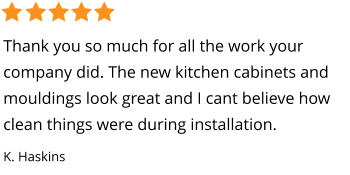 Thank you so much for all the work your company did. The new kitchen cabinets and mouldings look great and I cant believe how clean things were during installation. K. Haskins