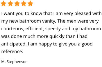 I want you to know that I am very pleased with my new bathroom vanity. The men were very courteous, efficient, speedy and my bathroom was done much more quickly than I had  anticipated. I am happy to give you a good reference. M. Stephenson