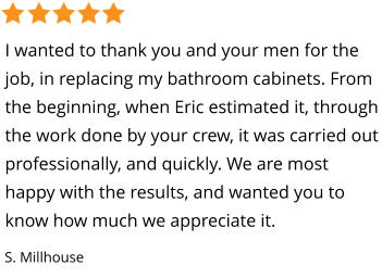 I wanted to thank you and your men for the job, in replacing my bathroom cabinets. From the beginning, when Eric estimated it, through the work done by your crew, it was carried out professionally, and quickly. We are most happy with the results, and wanted you to know how much we appreciate it. S. Millhouse