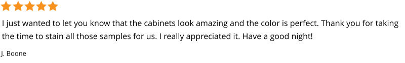 I just wanted to let you know that the cabinets look amazing and the color is perfect. Thank you for taking the time to stain all those samples for us. I really appreciated it. Have a good night! J. Boone