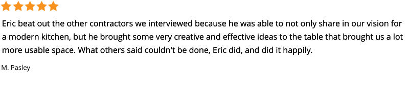 Eric beat out the other contractors we interviewed because he was able to not only share in our vision for a modern kitchen, but he brought some very creative and effective ideas to the table that brought us a lot more usable space. What others said couldn't be done, Eric did, and did it happily. Eric beat out the other contractors we interviewed because he was able to not only share in our vision for a modern kitchen, but he brought some very creative and effective ideas to the table that brought us a lot more usable space. What others said couldn't be done, Eric did, and did it happily. M. Pasley