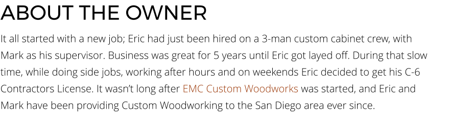 ABOUT THE OWNER It all started with a new job; Eric had just been hired on a 3-man custom cabinet crew, with Mark as his supervisor. Business was great for 5 years until Eric got layed off. During that slow time, while doing side jobs, working after hours and on weekends Eric decided to get his C-6 Contractors License. It wasn’t long after EMC Custom Woodworks was started, and Eric and Mark have been providing Custom Woodworking to the San Diego area ever since.