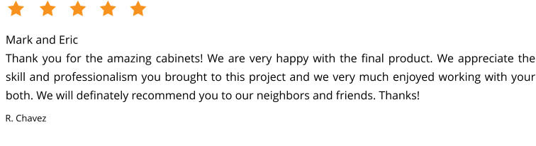 Mark and EricThank you for the amazing cabinets! We are very happy with the final product. We appreciate the skill and professionalism you brought to this project and we very much enjoyed working with your both. We will definately recommend you to our neighbors and friends. Thanks! R. Chavez